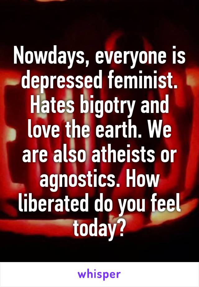 Nowdays, everyone is depressed feminist. Hates bigotry and love the earth. We are also atheists or agnostics. How liberated do you feel today?