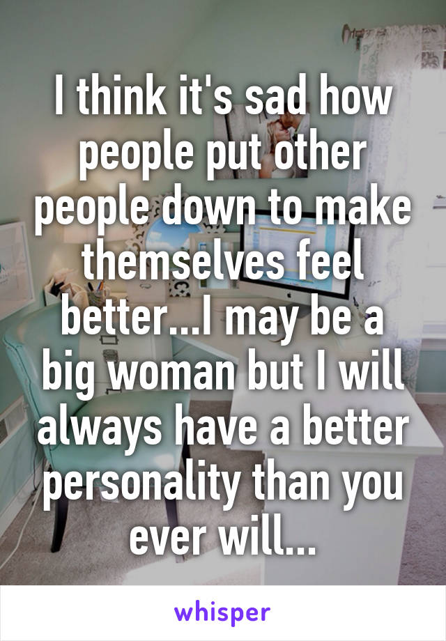 I think it's sad how people put other people down to make themselves feel better...I may be a big woman but I will always have a better personality than you ever will...
