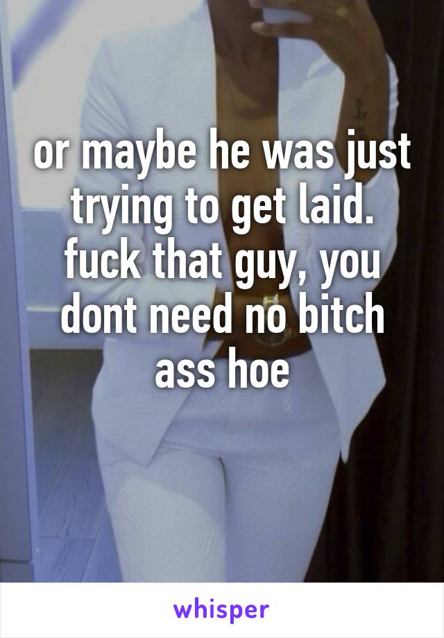 or maybe he was just trying to get laid. fuck that guy, you dont need no bitch ass hoe

