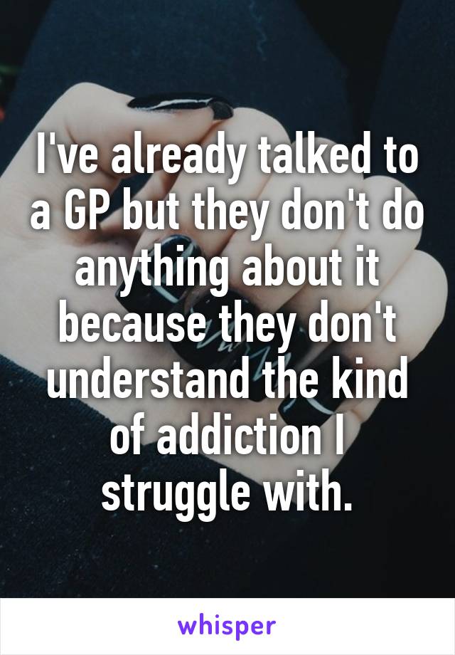 I've already talked to a GP but they don't do anything about it because they don't understand the kind of addiction I struggle with.