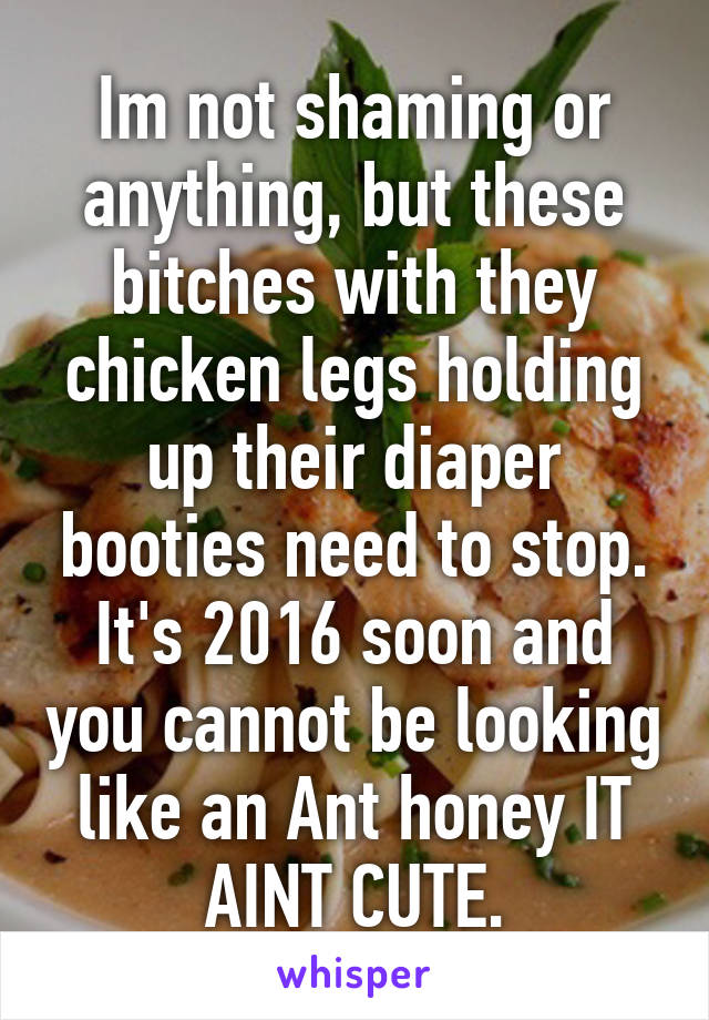 Im not shaming or anything, but these bitches with they chicken legs holding up their diaper booties need to stop. It's 2016 soon and you cannot be looking like an Ant honey IT AINT CUTE.