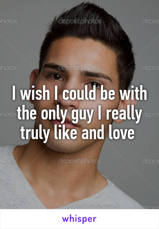 I wish I could be with the only guy I really truly like and love 