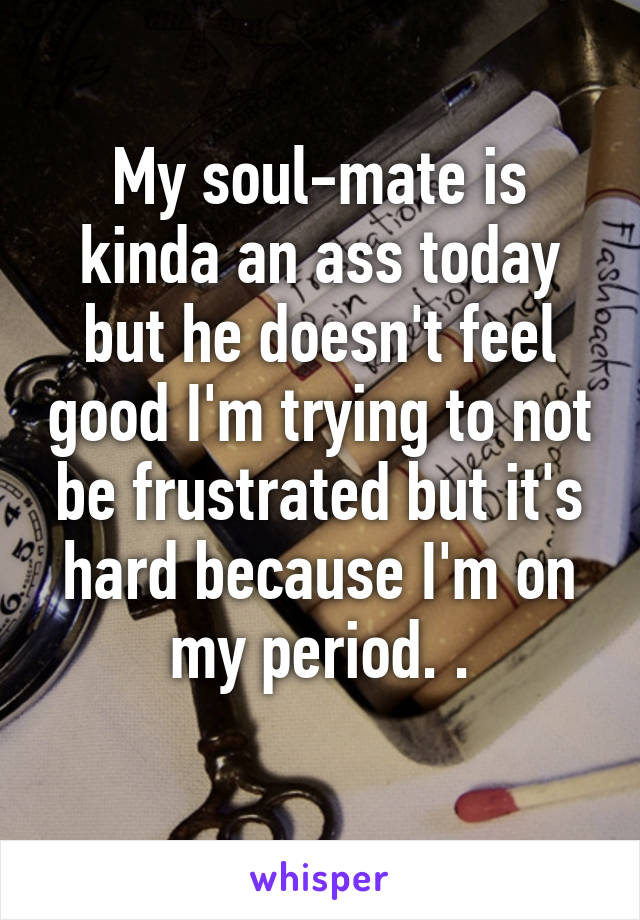 My soul-mate is kinda an ass today but he doesn't feel good I'm trying to not be frustrated but it's hard because I'm on my period. .
