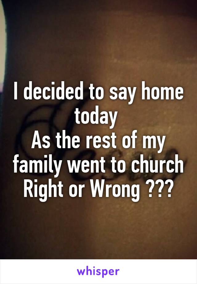 I decided to say home today 
As the rest of my family went to church
Right or Wrong ???