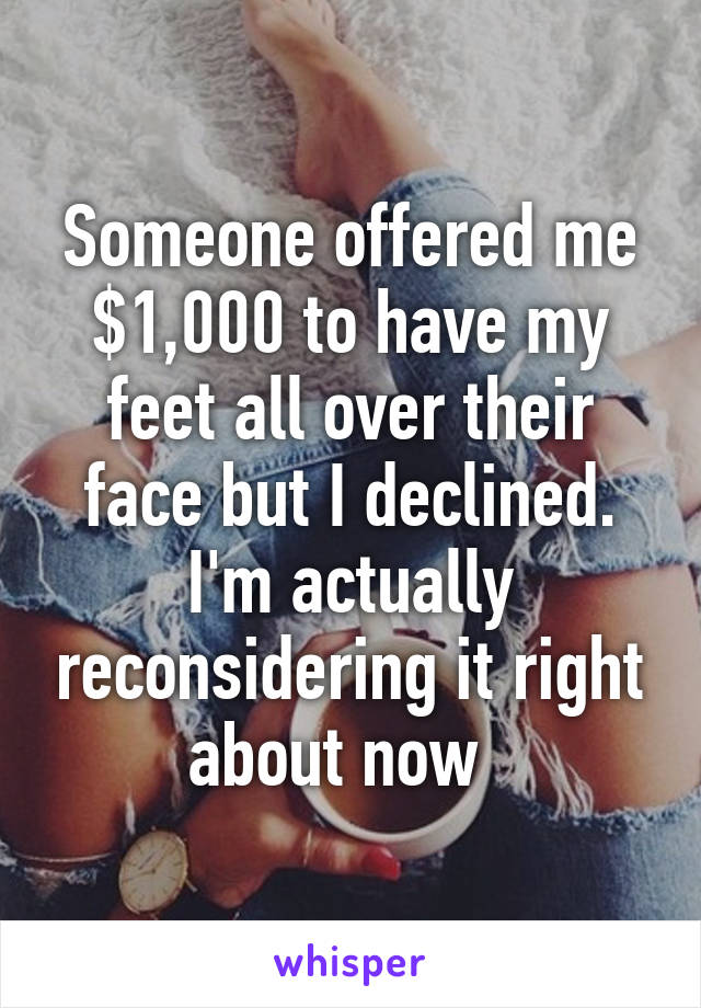 Someone offered me $1,000 to have my feet all over their face but I declined. I'm actually reconsidering it right about now  