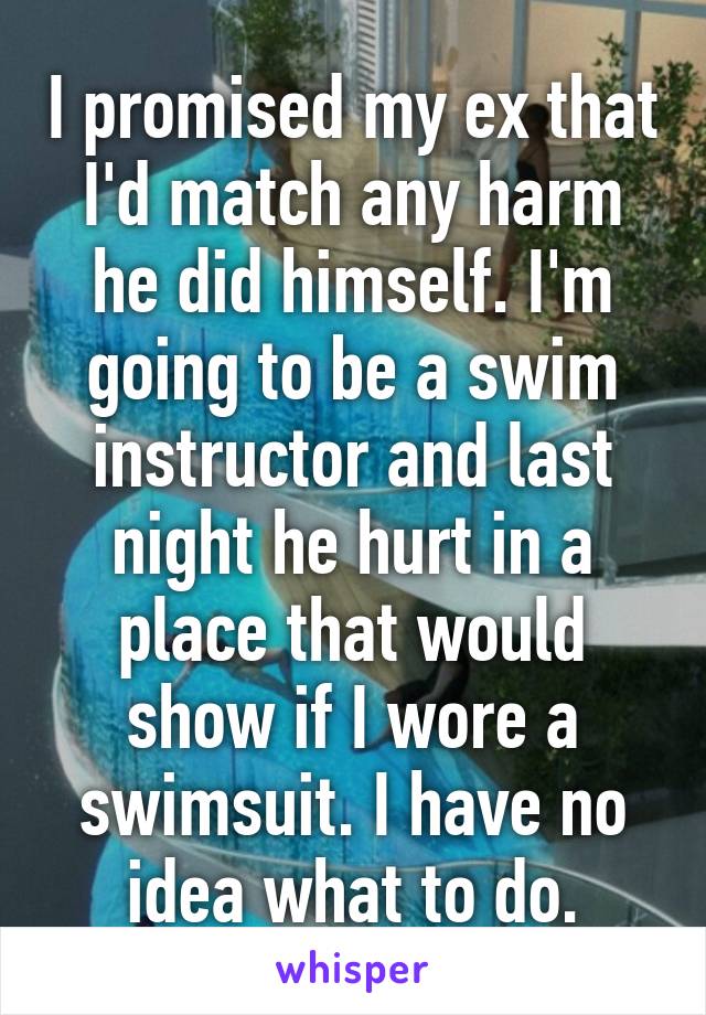 I promised my ex that I'd match any harm he did himself. I'm going to be a swim instructor and last night he hurt in a place that would show if I wore a swimsuit. I have no idea what to do.