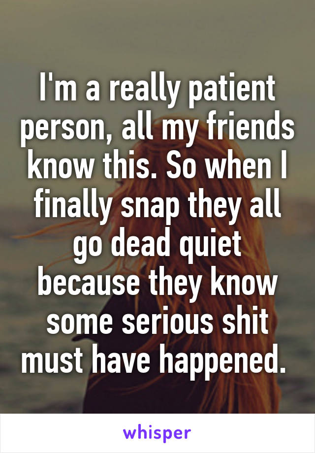 I'm a really patient person, all my friends know this. So when I finally snap they all go dead quiet because they know some serious shit must have happened. 