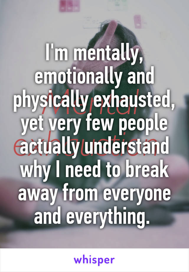 I'm mentally, emotionally and physically exhausted, yet very few people actually understand why I need to break away from everyone and everything. 