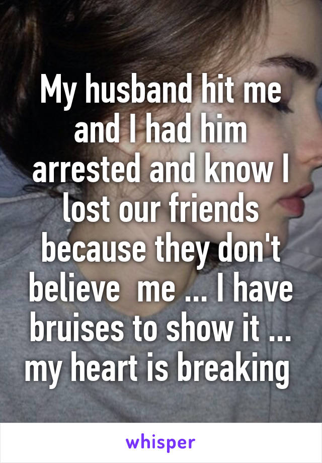 My husband hit me and I had him arrested and know I lost our friends because they don't believe  me ... I have bruises to show it ... my heart is breaking 
