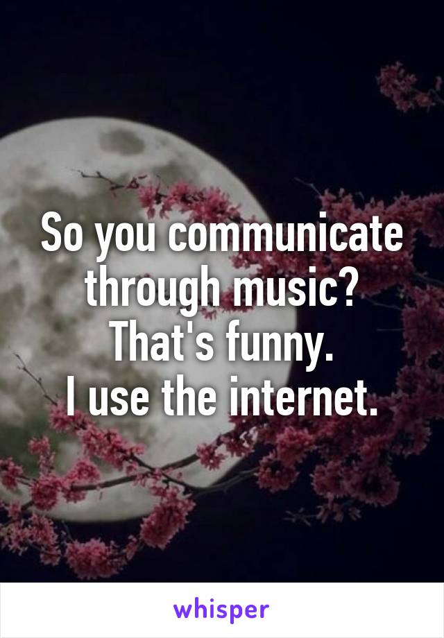 So you communicate through music?
That's funny.
I use the internet.