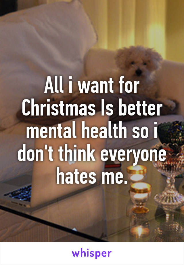 All i want for Christmas Is better mental health so i don't think everyone hates me.