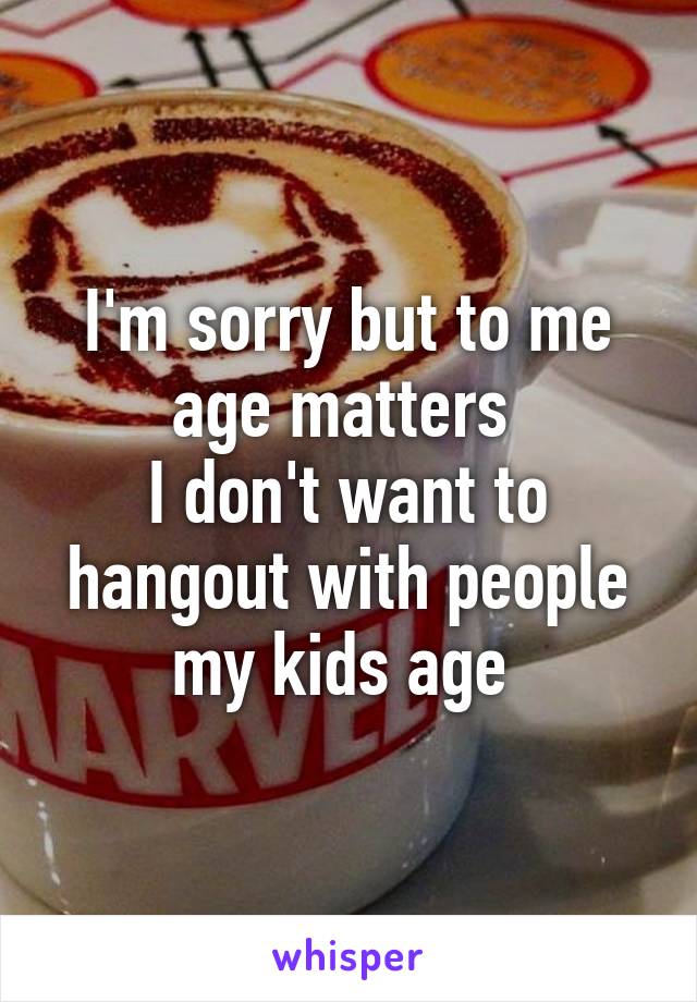 I'm sorry but to me age matters 
I don't want to hangout with people my kids age 