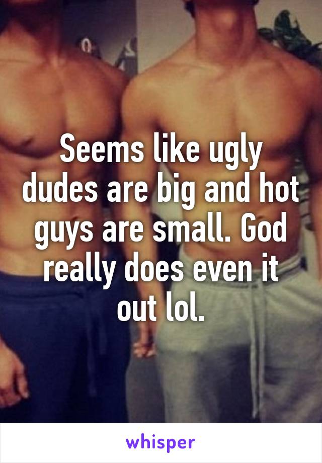 Seems like ugly dudes are big and hot guys are small. God really does even it out lol.