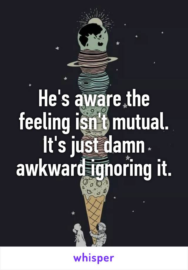 He's aware the feeling isn't mutual. It's just damn awkward ignoring it.