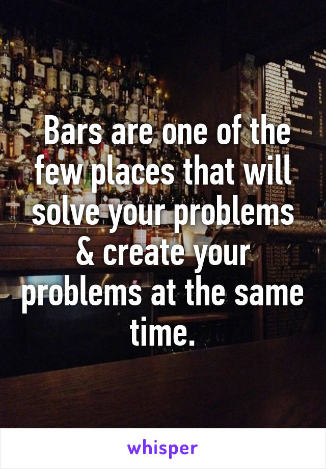  Bars are one of the few places that will solve your problems & create your problems at the same time.