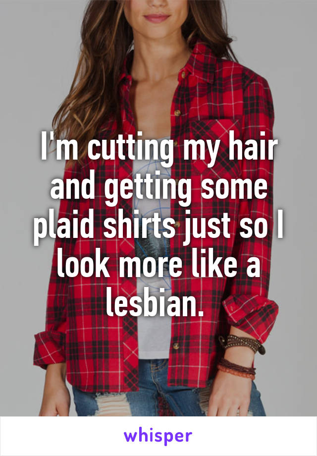 I'm cutting my hair and getting some plaid shirts just so I look more like a lesbian. 
