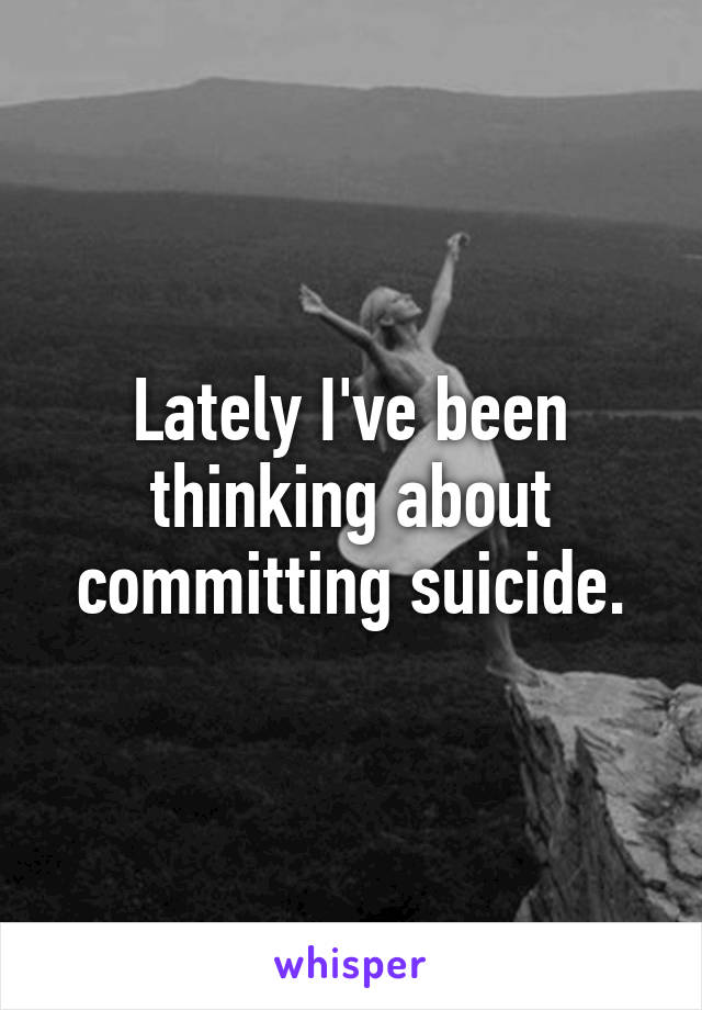 Lately I've been thinking about committing suicide.