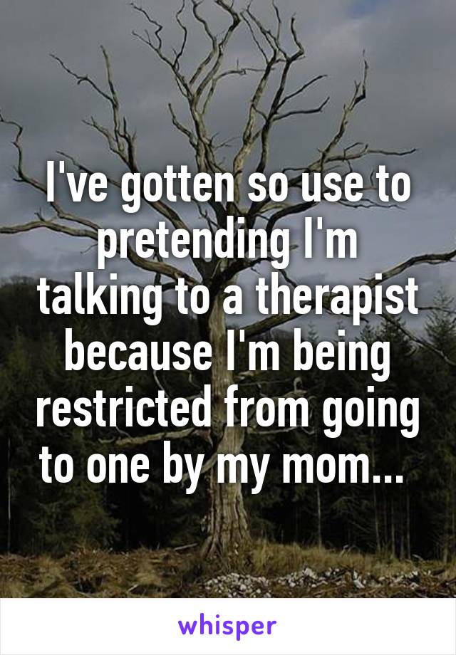 I've gotten so use to pretending I'm talking to a therapist because I'm being restricted from going to one by my mom... 