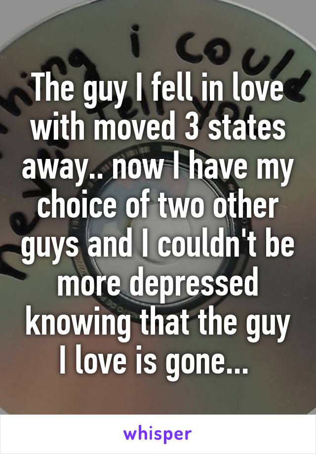 The guy I fell in love with moved 3 states away.. now I have my choice of two other guys and I couldn't be more depressed knowing that the guy I love is gone... 