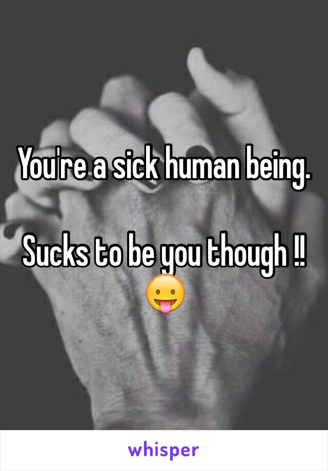 You're a sick human being.

Sucks to be you though !!😛