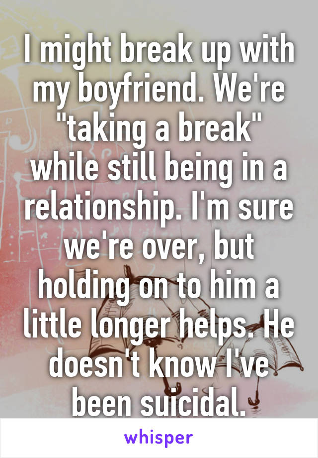 I might break up with my boyfriend. We're "taking a break" while still being in a relationship. I'm sure we're over, but holding on to him a little longer helps. He doesn't know I've been suicidal.