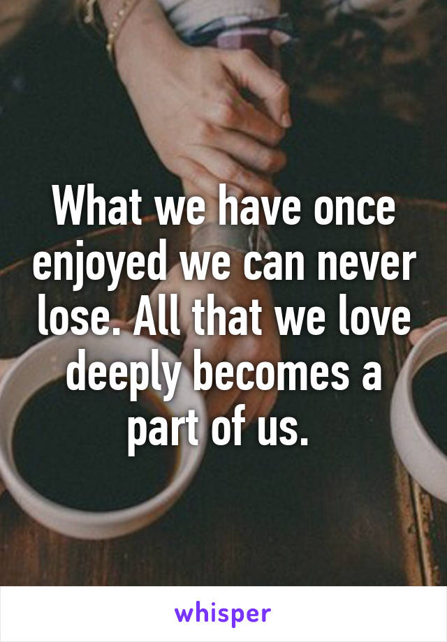 What we have once enjoyed we can never lose. All that we love deeply becomes a part of us. 