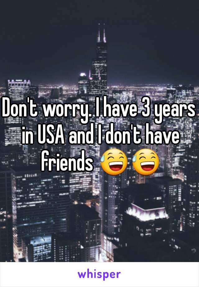 Don't worry. I have 3 years in USA and I don't have friends 😅😅