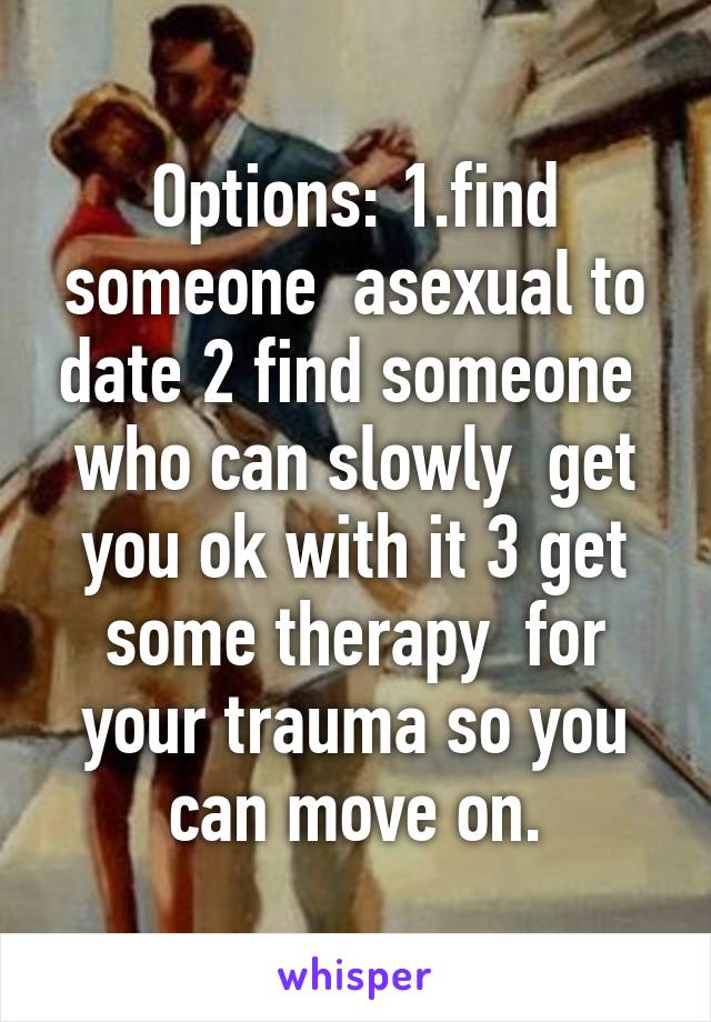 Options: 1.find someone  asexual to date 2 find someone  who can slowly  get you ok with it 3 get some therapy  for your trauma so you can move on.