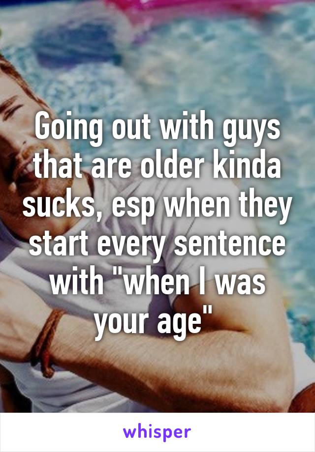 Going out with guys that are older kinda sucks, esp when they start every sentence with "when I was your age" 