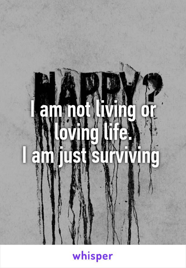 I am not living or loving life.
I am just surviving 