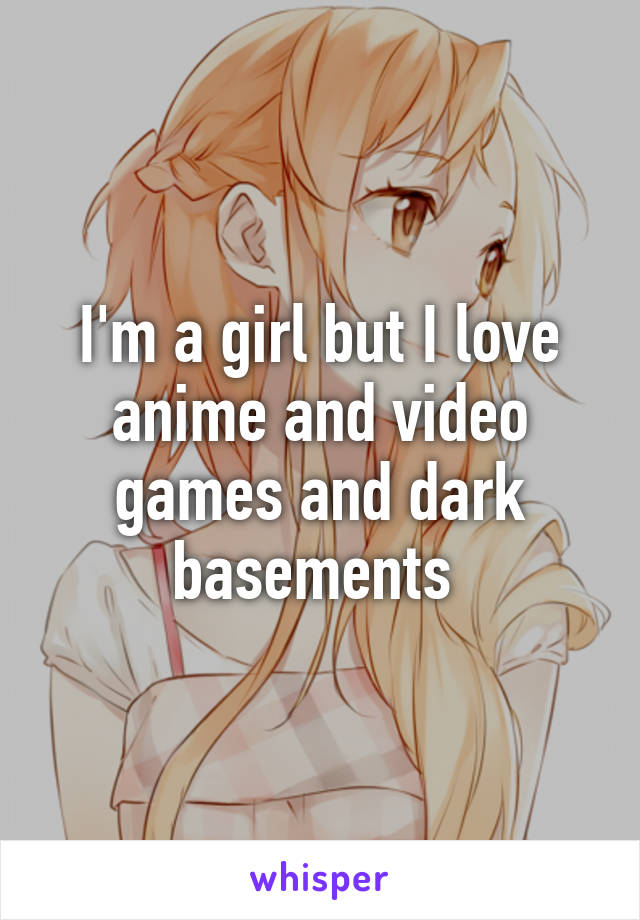 I'm a girl but I love anime and video games and dark basements 