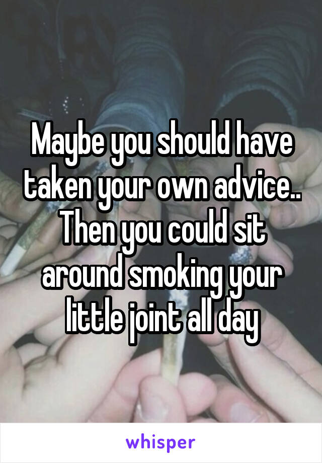 Maybe you should have taken your own advice.. Then you could sit around smoking your little joint all day