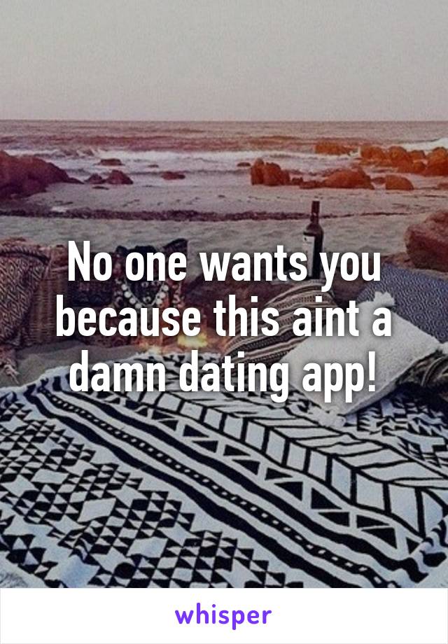 No one wants you because this aint a damn dating app!