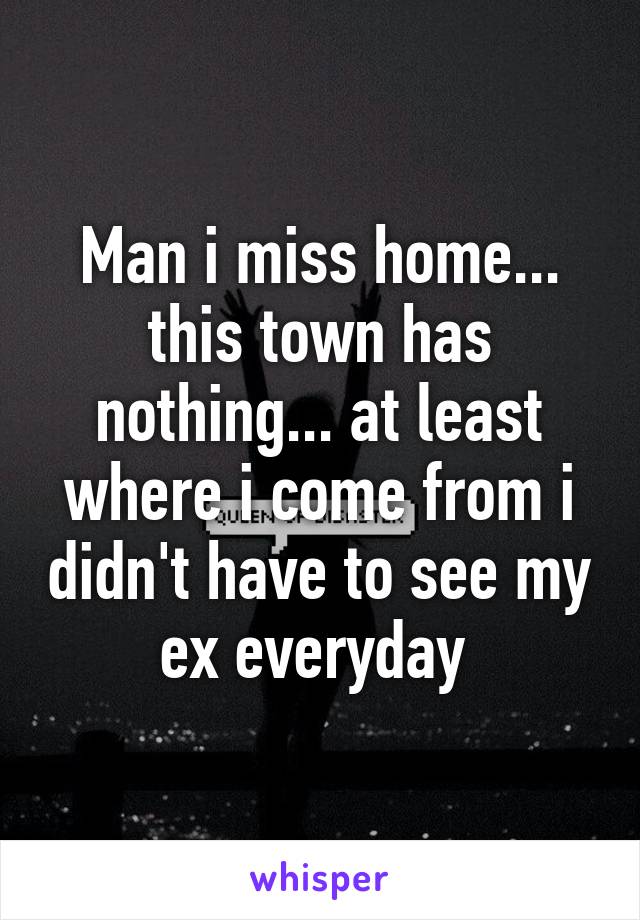 Man i miss home... this town has nothing... at least where i come from i didn't have to see my ex everyday 