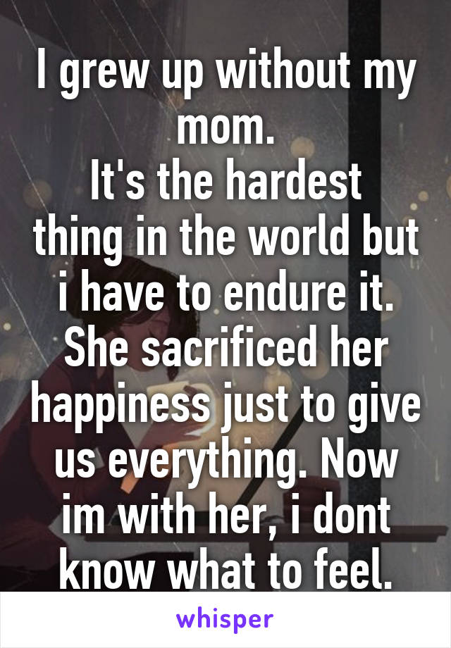I grew up without my mom.
It's the hardest thing in the world but i have to endure it. She sacrificed her happiness just to give us everything. Now im with her, i dont know what to feel.
