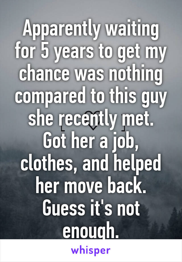 Apparently waiting for 5 years to get my chance was nothing compared to this guy she recently met.
Got her a job, clothes, and helped her move back. Guess it's not enough.