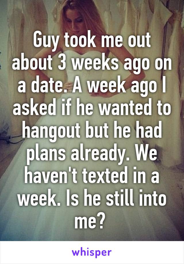 Guy took me out about 3 weeks ago on a date. A week ago I asked if he wanted to hangout but he had plans already. We haven't texted in a week. Is he still into me? 
