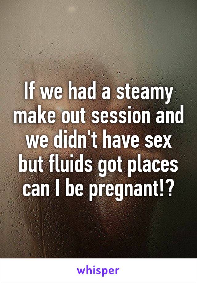 If we had a steamy make out session and we didn't have sex but fluids got places can I be pregnant!?