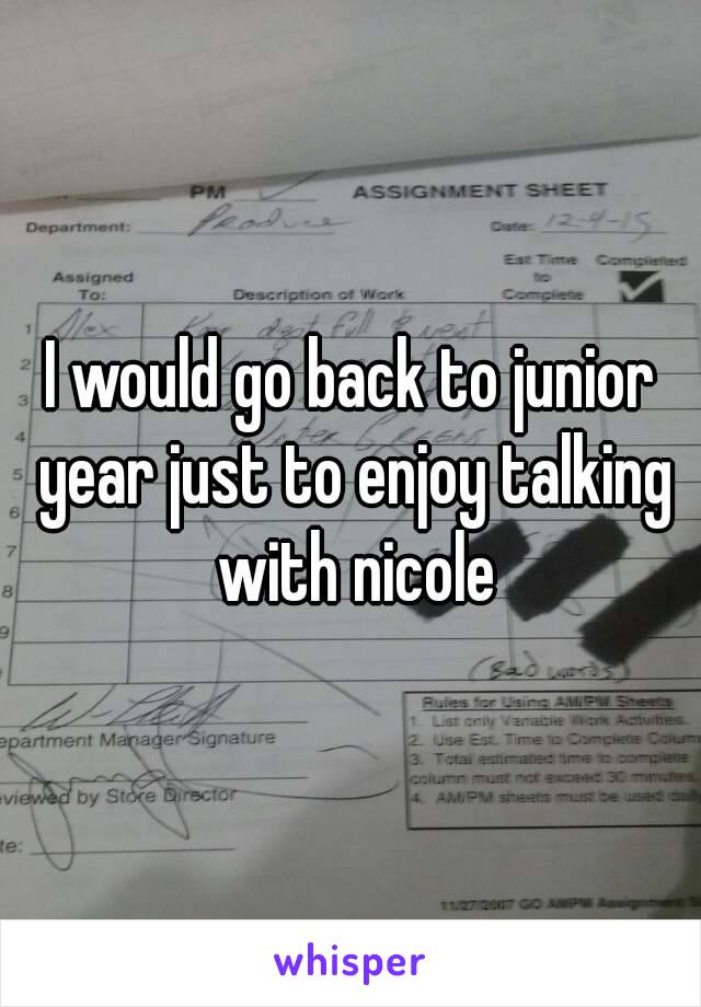 I would go back to junior year just to enjoy talking with nicole