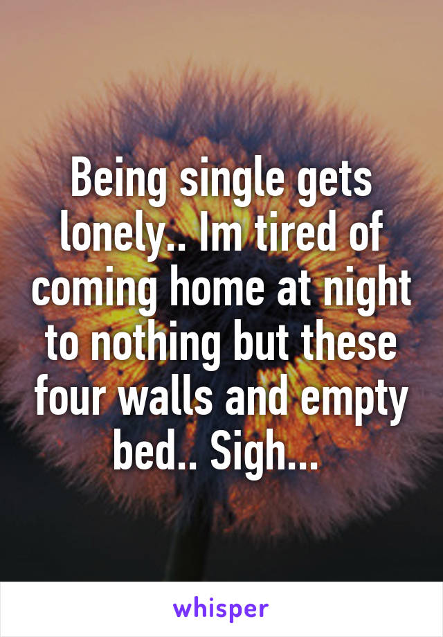 Being single gets lonely.. Im tired of coming home at night to nothing but these four walls and empty bed.. Sigh... 