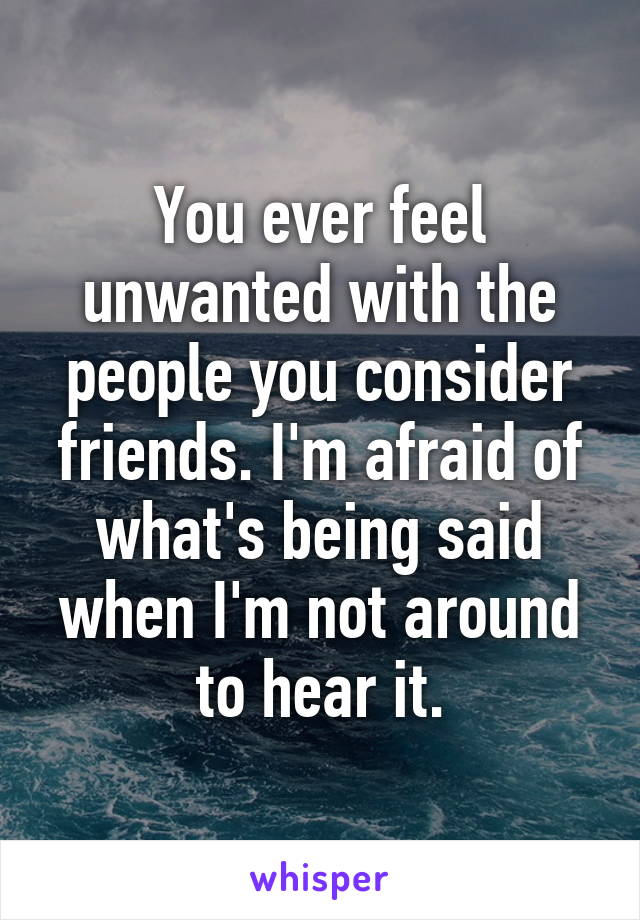 You ever feel unwanted with the people you consider friends. I'm afraid of what's being said when I'm not around to hear it.