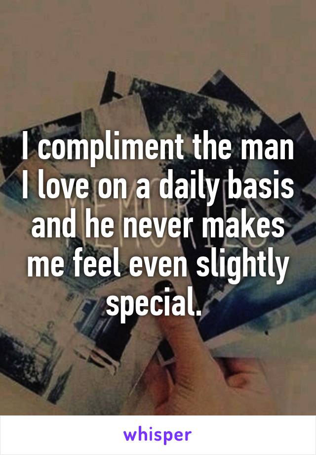 I compliment the man I love on a daily basis and he never makes me feel even slightly special. 