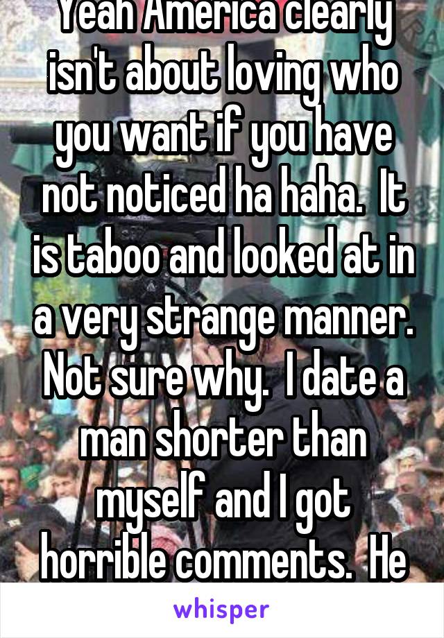 Yeah America clearly isn't about loving who you want if you have not noticed ha haha.  It is taboo and looked at in a very strange manner. Not sure why.  I date a man shorter than myself and I got horrible comments.  He hated it.