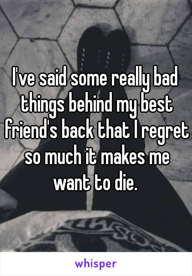 I've said some really bad things behind my best friend's back that I regret so much it makes me want to die. 