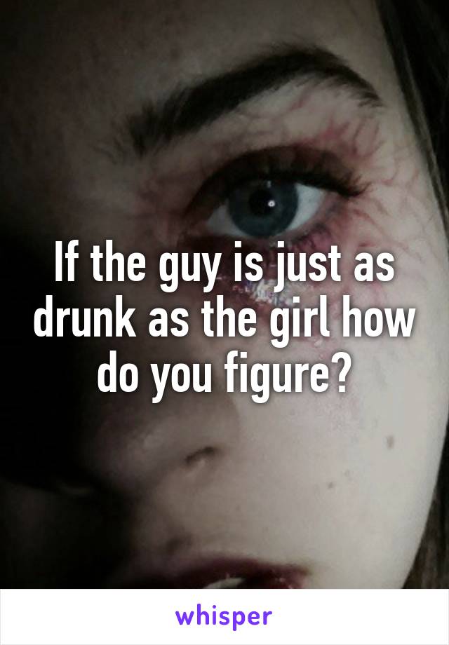 If the guy is just as drunk as the girl how do you figure?