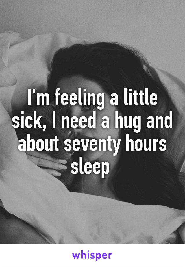 I'm feeling a little sick, I need a hug and about seventy hours sleep 
