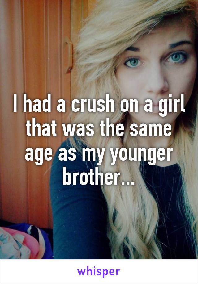 I had a crush on a girl that was the same age as my younger brother...