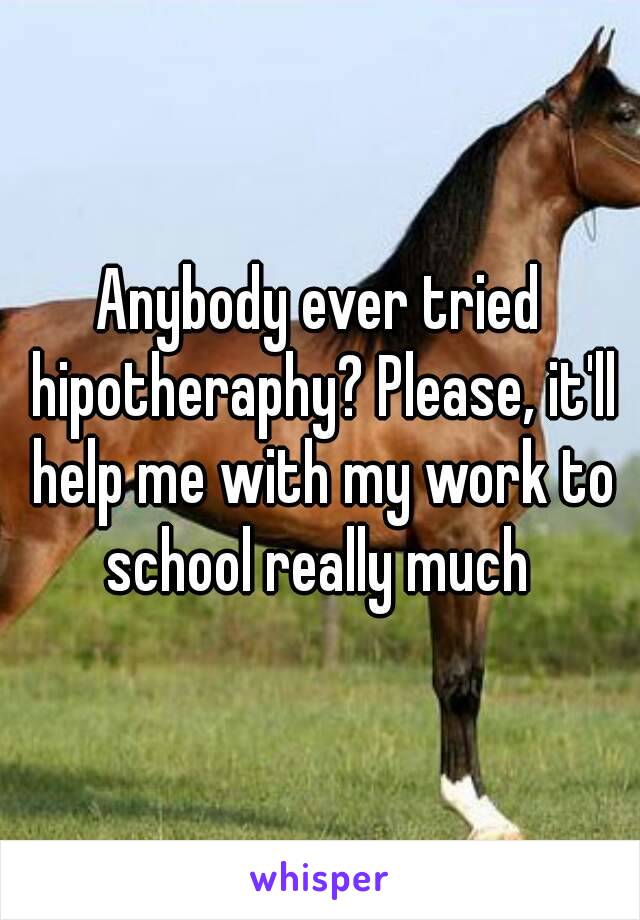 Anybody ever tried hipotheraphy? Please, it'll help me with my work to school really much 