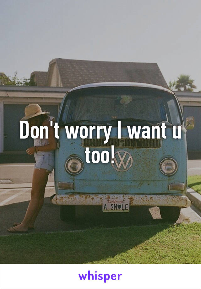 Don't worry I want u too!