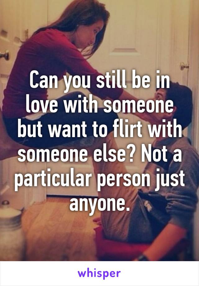 Can you still be in love with someone but want to flirt with someone else? Not a particular person just anyone.